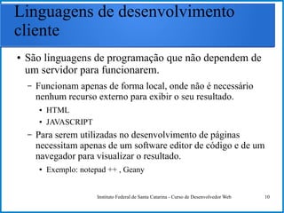 Instituto Federal de Santa Catarina - Curso de Desenvolvedor Web 10
Linguagens de desenvolvimento
cliente
● São linguagens de programação que não dependem de
um servidor para funcionarem.
– Funcionam apenas de forma local, onde não é necessário
nenhum recurso externo para exibir o seu resultado.
● HTML
● JAVASCRIPT
– Para serem utilizadas no desenvolvimento de páginas
necessitam apenas de um software editor de código e de um
navegador para visualizar o resultado.
● Exemplo: notepad ++ , Geany
 