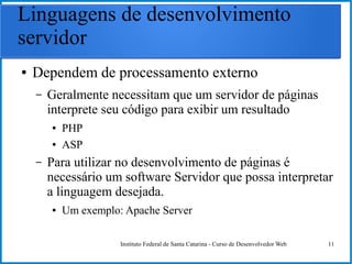 Instituto Federal de Santa Catarina - Curso de Desenvolvedor Web 11
Linguagens de desenvolvimento
servidor
● Dependem de processamento externo
– Geralmente necessitam que um servidor de páginas
interprete seu código para exibir um resultado
● PHP
● ASP
– Para utilizar no desenvolvimento de páginas é
necessário um software Servidor que possa interpretar
a linguagem desejada.
● Um exemplo: Apache Server
 