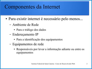 Instituto Federal de Santa Catarina - Curso de Desenvolvedor Web 2
Componentes da Internet
● Para existir internet é necessário pelo menos...
– Ambiente de Rede
● Para o tráfego dos dados
– Endereçamento IP
● Para a identificação dos equipamentos
– Equipamentos de rede
● Responsáveis por levar a informação adiante ou entre os
equipamentos
 