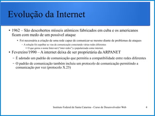 Instituto Federal de Santa Catarina - Curso de Desenvolvedor Web 4
Evolução da Internet
● 1962 – São descobertos mísseis atômicos fabricados em cuba e os americanos
ficam com medo de um possível ataque
● Foi necessária a criação de uma rede capaz de comunicar-se mesmo diante de problemas de ataques
– A solução foi espalhar as vias de comunicação conectando várias redes diferentes
● O que gerou o nome Inter-net (“inter redes”) e popularizada como internet.
● Fevereiro/1990 – A internet deixa de ser proprietária da ARPANET
– É adotado um padrão de comunicação que permitiu a compatibilidade entre redes diferentes
– O padrão de comunicação também incluiu um protocolo de comunicação permitindo a
comunicação por voz (protocolo X.25)
 