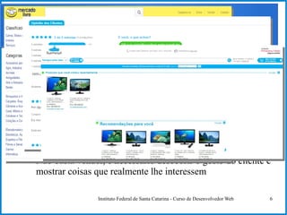 Instituto Federal de Santa Catarina - Curso de Desenvolvedor Web 6
Evolução das Páginas Web
● Comércio em páginas
– Páginas permitem realizar negócios
● Interatividade + comércio em páginas
– Os negócios nas páginas permitem que o usuário dê sua
preferência ou avalie as compras
● Surpreender o usuário oferecendo coisas que ele possa
gostar
– Não basta vender, é necessário descobrir o gosto do cliente e
mostrar coisas que realmente lhe interessem
 