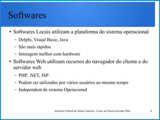 Instituto Federal de Santa Catarina - Curso de Desenvolvedor Web 8
Softwares
● Softwares Locais utilizam a plataforma do sistema operacional
– Delphi, Visual Basic, Java
– São mais rápidos
– Interagem melhor com hardware
● Softwares Web utilizam recursos do navegador do cliente e do
servidor web
– PHP, .NET, JSP
– Podem ser utilizados por vários usuários ao mesmo tempo
– Independem de sistema Operacional
 