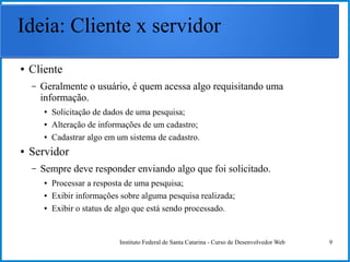 Instituto Federal de Santa Catarina - Curso de Desenvolvedor Web 9
Ideia: Cliente x servidor
● Cliente
– Geralmente o usuário, é quem acessa algo requisitando uma
informação.
● Solicitação de dados de uma pesquisa;
● Alteração de informações de um cadastro;
● Cadastrar algo em um sistema de cadastro.
● Servidor
– Sempre deve responder enviando algo que foi solicitado.
● Processar a resposta de uma pesquisa;
● Exibir informações sobre alguma pesquisa realizada;
● Exibir o status de algo que está sendo processado.
 