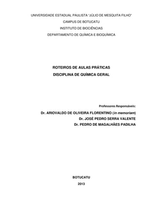 UNIVERSIDADE ESTADUAL PAULISTA “JÚLIO DE MESQUITA FILHO”
CAMPUS DE BOTUCATU
INSTITUTO DE BIOCIÊNCIAS
DEPARTAMENTO DE QUÍMICA E BIOQUÍMICA

ROTEIROS DE AULAS PRÁTICAS
DISCIPLINA DE QUÍMICA GERAL

Professores Responsáveis:
Dr. ARIOVALDO DE OLIVEIRA FLORENTINO (in memoriam)
Dr. JOSÉ PEDRO SERRA VALENTE
Dr. PEDRO DE MAGALHÃES PADILHA

BOTUCATU
2013

 