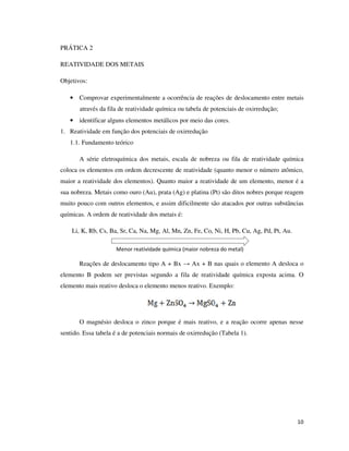 PRÁTICA 2
REATIVIDADE DOS METAIS
Objetivos:
• Comprovar experimentalmente a ocorrência de reações de deslocamento entre metais
através da fila de reatividade química ou tabela de potenciais de oxirredução;
• identificar alguns elementos metálicos por meio das cores.
1. Reatividade em função dos potenciais de oxirredução
1.1. Fundamento teórico
A série eletroquímica dos metais, escala de nobreza ou fila de reatividade química
coloca os elementos em ordem decrescente de reatividade (quanto menor o número atômico,
maior a reatividade dos elementos). Quanto maior a reatividade de um elemento, menor é a
sua nobreza. Metais como ouro (Au), prata (Ag) e platina (Pt) são ditos nobres porque reagem
muito pouco com outros elementos, e assim dificilmente são atacados por outras substâncias
químicas. A ordem de reatividade dos metais é:
Li, K, Rb, Cs, Ba, Sr, Ca, Na, Mg, Al, Mn, Zn, Fe, Co, Ni, H, Pb, Cu, Ag, Pd, Pt, Au.
Menor reatividade química (maior nobreza do metal)

Reações de deslocamento tipo A + Bx → Ax + B nas quais o elemento A desloca o
elemento B podem ser previstas segundo a fila de reatividade química exposta acima. O
elemento mais reativo desloca o elemento menos reativo. Exemplo:

O magnésio desloca o zinco porque é mais reativo, e a reação ocorre apenas nesse
sentido. Essa tabela é a de potenciais normais de oxirredução (Tabela 1).

10

 