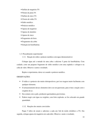 • Sulfato de magnésio 5%
• Nitrato de prata 5%
• Sulfato de zinco 5%
• Cloreto de sódio 5%
• Sódio metálico
• Potássio metálico
• Aparas de magnésio
• Aparas de alumínio
• Aparas de zinco
• Fragmentos de ferro
• Fragmentos de cobre
• Solução de fenolftaleína

1.3. Procedimento experimental
1.3.1. Reação do sódio e potássio metálico com água (demonstrativo)
Coloque água até a metade de uma cuba e adicione 5 gotas de fenolftaleína. Com
cuidado, corte um pequeno fragmento de sódio metálico com uma espátula e coloque-o na
cuba de vidro. Observe e anote o resultado.
Repita o experimento, desta vez usando o potássio metálico.
OBSERVAÇÕES:
• O sódio e o potássio são muito eletropositivos, por isso reagem muito facilmente com
qualquer elemento.
• O armazenamento desses elementos deve ser em querosene, para evitar a reação com o
oxigênio do ar.
• Em contato com a pele, produzem queimaduras gravíssimas.
• Podem reagir com água ou oxigênio, com forte explosão, se for colocado em grande
quantidade.
1.3.2. Reações dos metais com ácidos
Pegue 5 tubos de ensaio e adicione a cada um 3ml de ácido clorídrico a 5%. Em
seguida, coloque aparas de magnésio em cada tubo. Observe e anote o resultado.
13

 