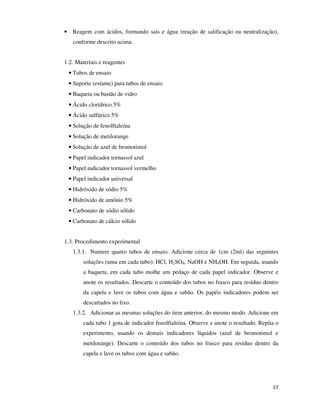 • Reagem com ácidos, formando sais e água (reação de salificação ou neutralização),
conforme descrito acima.
1.2. Materiais e reagentes
• Tubos de ensaio
• Suporte (estante) para tubos de ensaio
• Baqueta ou bastão de vidro
• Ácido clorídrico 5%
• Ácido sulfúrico 5%
• Solução de fenolftaleína
• Solução de metilorange
• Solução de azul de bromotimol
• Papel indicador tornassol azul
• Papel indicador tornassol vermelho
• Papel indicador universal
• Hidróxido de sódio 5%
• Hidróxido de amônio 5%
• Carbonato de sódio sólido
• Carbonato de cálcio sólido
1.3. Procedimento experimental
1.3.1. Numere quatro tubos de ensaio. Adicione cerca de 1cm (2ml) das seguintes
soluções (uma em cada tubo): HCl, H2SO4, NaOH e NH4OH. Em seguida, usando
a baqueta, em cada tubo molhe um pedaço de cada papel indicador. Observe e
anote os resultados. Descarte o conteúdo dos tubos no frasco para resíduo dentro
da capela e lave os tubos com água e sabão. Os papéis indicadores podem ser
descartados no lixo.
1.3.2. Adicionar as mesmas soluções do item anterior, do mesmo modo. Adicione em
cada tubo 1 gota de indicador fenolftaleína. Observe e anote o resultado. Repita o
experimento, usando os demais indicadores líquidos (azul de bromotimol e
metilorange). Descarte o conteúdo dos tubos no frasco para resíduo dentro da
capela e lave os tubos com água e sabão.

17

 