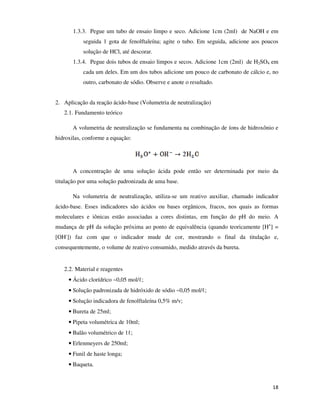 1.3.3. Pegue um tubo de ensaio limpo e seco. Adicione 1cm (2ml) de NaOH e em
seguida 1 gota de fenolftaleína; agite o tubo. Em seguida, adicione aos poucos
solução de HCl, até descorar.
1.3.4. Pegue dois tubos de ensaio limpos e secos. Adicione 1cm (2ml) de H2SO4 em
cada um deles. Em um dos tubos adicione um pouco de carbonato de cálcio e, no
outro, carbonato de sódio. Observe e anote o resultado.
2. Aplicação da reação ácido-base (Volumetria de neutralização)
2.1. Fundamento teórico
A volumetria de neutralização se fundamenta na combinação de íons de hidroxônio e
hidroxilas, conforme a equação:

A concentração de uma solução ácida pode então ser determinada por meio da
titulação por uma solução padronizada de uma base.
Na volumetria de neutralização, utiliza-se um reativo auxiliar, chamado indicador
ácido-base. Esses indicadores são ácidos ou bases orgânicos, fracos, nos quais as formas
moleculares e iônicas estão associadas a cores distintas, em função do pH do meio. A
mudança de pH da solução próxima ao ponto de equivalência (quando teoricamente [H+] =
[OH-]) faz com que o indicador mude de cor, mostrando o final da titulação e,
consequentemente, o volume de reativo consumido, medido através da bureta.

2.2. Material e reagentes
• Ácido clorídrico ~0,05 mol/ℓ;
• Solução padronizada de hidróxido de sódio ~0,05 mol/ℓ;
• Solução indicadora de fenolftaleína 0,5% m/v;
• Bureta de 25ml;
• Pipeta volumétrica de 10ml;
• Balão volumétrico de 1ℓ;
• Erlenmeyers de 250ml;
• Funil de haste longa;
• Baqueta.

18

 