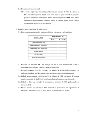 2.3. Procedimento experimental
2.3.1. Com 3 repetições, transferir quantitativamente alíquota de 10ml da solução de
HCl para erlenmeyer de 250ml. Dilua com 25ml de água destilada e coloque 2
gotas de solução de fenolftaleína. Titule com a solução de NaOH, até a cor do
meio mudar para levemente vermelho. Anote os volumes gastos, e com a média
dos volumes, efetue os cálculos do item 3.
3. Questões (entregar ao final da aula prática)
3.1. Com base nas anotações dos resultados do item 1, preencha a tabela abaixo:
INDICADOR

COR EM MEIO
ÁCIDO

BÁSICO

Papel tornassol azul
Papel tornassol vermelho
Papel indicador universal
Fenolftaleína
Metilorange
Azul de bromotimol

3.2. Por que, ao adicionar HCl em solução de NaOH com fenolftaleína, ocorre a
descoloração da solução? Escreva a equação balanceada.
3.3. Por que carbonato de sódio é solúvel em solução de ácido sulfúrico diluído e o
carbonato de cálcio não? Escreva as equações balanceadas em ambos os casos.
3.4. Calcule a concentração real (em mol/ℓ) da solução de HCl, em função do volume
médio consumido de NaOH 0,05 mol/ℓ na titulação efetuada no experimento 2.
3.5. Calcule o fator de correção da concentração aparente do HCl padronizado no
experimento 2.
3.6. Qual o volume da solução de HCl preparada e padronizada no experimento 2,
necessário para torná-la 0,0125 mol/ℓ, tendo-se volume final de 250ml?

19

 