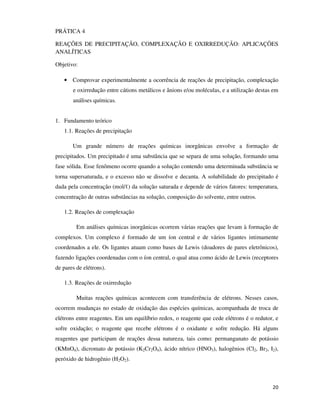 PRÁTICA 4
REAÇÕES DE PRECIPITAÇÃO, COMPLEXAÇÃO E OXIRREDUÇÃO: APLICAÇÕES
ANALÍTICAS
Objetivo:
• Comprovar experimentalmente a ocorrência de reações de precipitação, complexação
e oxirredução entre cátions metálicos e ânions e/ou moléculas, e a utilização destas em
análises químicas.
1. Fundamento teórico
1.1. Reações de precipitação
Um grande número de reações químicas inorgânicas envolve a formação de
precipitados. Um precipitado é uma substância que se separa de uma solução, formando uma
fase sólida. Esse fenômeno ocorre quando a solução contendo uma determinada substância se
torna supersaturada, e o excesso não se dissolve e decanta. A solubilidade do precipitado é
dada pela concentração (mol/ℓ) da solução saturada e depende de vários fatores: temperatura,
concentração de outras substâncias na solução, composição do solvente, entre outros.
1.2. Reações de complexação
Em análises químicas inorgânicas ocorrem várias reações que levam à formação de
complexos. Um complexo é formado de um íon central e de vários ligantes intimamente
coordenados a ele. Os ligantes atuam como bases de Lewis (doadores de pares eletrônicos),
fazendo ligações coordenadas com o íon central, o qual atua como ácido de Lewis (receptores
de pares de elétrons).
1.3. Reações de oxirredução
Muitas reações químicas acontecem com transferência de elétrons. Nesses casos,
ocorrem mudanças no estado de oxidação das espécies químicas, acompanhada de troca de
elétrons entre reagentes. Em um equilíbrio redox, o reagente que cede elétrons é o redutor, e
sofre oxidação; o reagente que recebe elétrons é o oxidante e sofre redução. Há alguns
reagentes que participam de reações dessa natureza, tais como: permanganato de potássio
(KMnO4), dicromato de potássio (K2Cr2O4), ácido nítrico (HNO3), halogênios (Cl2, Br2, I2),
peróxido de hidrogênio (H2O2).

20

 