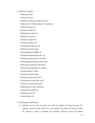 2. Material e reagentes
• Bureta de 25ml;
• Tubos de ensaio
• Suporte (estante) para tubos de ensaio
• Pipetas de 5 e 10ml (graduada e volumétrica)
• Nitrato de prata 5%
• Cloreto de sódio 5%
• Hidróxido de sódio 5%
• Sulfato de cobre 5%
• Cloreto de níquel 5%
• Cloreto de férrico 5%
• Tiocianato de potássio 5%
• Fluoreto de sódio sólido
• Dimetilglioxima (DMG) 5%
• Tampão amônio/amônia pH = 10
• Indicador Murexida 0,1% em NaCl
• Permanganato de potássio 0,02 mol/ℓ
• Dicromato de potássio 0,05 mol/ℓ
• Peróxido de hidrogênio 30 volumes
• Ácido sulfúrico 2 mol/ℓ
• Oxalato de sódio sólido
• Iodeto de potássio 0,3 mol/ℓ
• Tiossulfato de sódio 0,05 mol/ℓ
• Cloreto de crômio 0,05 mol/ℓ
• Hipoclorito de sódio comercial
• Suspensão de amido 1%
• Sulfato Ferroso 5%
• Ácido Nítrico 5%
3. Procedimento experimental
3.1. Adicione em um tubo de ensaio 1cm (2ml) de solução de nitrato de prata 5%.
Coloque 3 gotas de ácido nítrico 5% e em seguida, 2cm (4ml) de cloreto de sódio
5%. Observe e anote o resultado. Em sequência, adicione excesso de tampão
21

 
