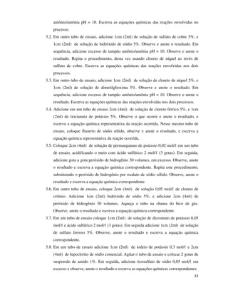 amônio/amônia pH = 10. Escreva as equações químicas das reações envolvidas no
processo.
3.2. Em outro tubo de ensaio, adicione 1cm (2ml) de solução de sulfato de cobre 5%, e
1cm (2ml) de solução de hidróxido de sódio 5%. Observe e anote o resultado. Em
sequência, adicione excesso de tampão amônio/amônia pH = 10. Observe e anote o
resultado. Repita o procedimento, desta vez usando cloreto de níquel ao invés de
sulfato de cobre. Escreva as equações químicas das reações envolvidas nos dois
processos.
3.3. Em outro tubo de ensaio, adicione 1cm (2ml) de solução de cloreto de níquel 5%, e
1cm (2ml) de solução de dimetilglioxima 5%. Observe e anote o resultado. Em
sequência, adicione excesso de tampão amônio/amônia pH = 10. Observe e anote o
resultado. Escreva as equações químicas das reações envolvidas nos dois processos.
3.4. Adicione em um tubo de ensaio 2cm (4ml) de solução de cloreto férrico 5%, e 1cm
(2ml) de tiocianato de potássio 5%. Observe o que ocorre e anote o resultado, e
escreva a equação química representativa da reação ocorrida. Nesse mesmo tubo de
ensaio, coloque fluoreto de sódio sólido, observe e anote o resultado, e escreva a
equação química representativa da reação ocorrida.
3.5. Coloque 2cm (4ml) de solução de permanganato de potássio 0,02 mol/ℓ em um tubo
de ensaio, acidificando o meio com ácido sulfúrico 2 mol/ℓ (3 gotas). Em seguida,
adicione gota a gota peróxido de hidrogênio 30 volumes, em excesso. Observe, anote
o resultado e escreva a equação química correspondente. Repita este procedimento,
substituindo o peróxido de hidrogênio por oxalato de sódio sólido. Observe, anote o
resultado e escreva a equação química correspondente.
3.6. Em outro tubo de ensaio, coloque 2cm (4ml) de solução 0,05 mol/ℓ de cloreto de
crômio. Adicione 1cm (2ml) hidróxido de sódio 5%, e adicione 2cm (4ml) de
peróxido de hidrogênio 30 volumes. Aqueça o tubo na chama do bico de gás.
Observe, anote o resultado e escreva a equação química correspondente.
3.7. Em um tubo de ensaio coloque 1cm (2ml) de solução de dicromato de potássio 0,05
mol/ℓ e ácido sulfúrico 2 mol/ℓ (3 gotas). Em seguida adicione 1cm (2ml) de solução
de sulfato ferroso 5%. Observe, anote o resultado e escreva a equação química
correspondente.
3.8. Em um tubo de ensaio adicione 1cm (2ml) de iodeto de potássio 0,3 mol/ℓ e 2cm
(4ml) de hipoclorito de sódio comercial. Agitar o tubo de ensaio e colocar 2 gotas de
suspensão de amido 1%. Em seguida, adicione tiossulfato de sódio 0,05 mol/ℓ em
excesso e observe, anote o resultado e escreva as equações químicas correspondentes.
22

 