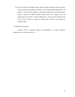 3.9. Em um erlenmeyer de 250ml transfira 10ml de solução estoque de sulfato de cobre,
cuja concentração é desconhecida. Adicione 1 ml de tampão amônio/amônia pH = 10
(capela), e uma ponta de espátula do indicador metalocrômico murexida (capela).
Titular a solução com EDTA dissódico 0,0100 mol/ℓ até a viragem da cor (de
amarelo para rosa). Anote o volume de EDTA gasto, e repita este procedimento mais
2 vezes. Com a média dos volumes de EDTA gastos, calcular a concentração do
sulfato de cobre.
4. Relatório da aula prática
Entregar todas as equações químicas correspondentes às reações efetuadas,
juntamente com os cálculos do item 3.9.

23

 