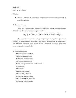 PRÁTICA 5
CINÉTICA QUÍMICA
Objetivo:
• Analisar a influência da concentração, temperatura e catalisadores na velocidade de
uma reação química.
1. Fundamento teórico
Nesta aula, examinaremos o sistema de oxirredução oxalato-permanganato em meio
ácido. Essa reação pode ser representada pela equação:

Dos reagentes usados, apenas a solução de permanganato de potássio apresenta cor
(violeta). Os demais reagentes são incolores, bem como os produtos. Uma vez que o KMnO4
será totalmente consumido, você poderá analisar a velocidade da reação, pelo tempo
necessário para descorar a solução.

2. Material e reagentes
• Proveta graduada de 100ml
• Proveta graduada de 10ml
• 3 béqueres grandes (250ml)
• 2Pipetas graduadas de 5ml
• Tripé para aquecimento com tela de amianto
• Termômetro
• Cronômetro
• Bico de gás (Bunsen)
• Solução I: H2SO4 5mol/ℓ
• Solução II: H2C2O4 0,5mol/ℓ
• Solução III: KMnO4 0,04mol/ℓ
• Solução IV: MnSO4 diluído

24

 