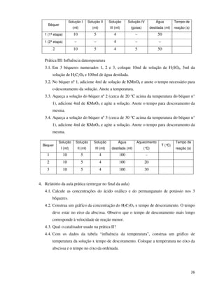 Solução I

Solução II

Solução

Solução IV

Água

Tempo de

(ml)

(ml)

III (ml)

(gotas)

destilada (ml)

reação (s)

1 (1ª etapa)

10

5

4

–

50

1 (2ª etapa)

–

–

4

–

–

2

10

5

4

5

50

Béquer

Prática III: Influência datemperatura
3.1. Em 3 béqueres numerados 1, 2 e 3, coloque 10ml de solução de H2SO4, 5ml da
solução de H2C2O4 e 100ml de água destilada.
3.2. No béquer nº 1, adicione 4ml de solução de KMnO4 e anote o tempo necessário para
o descoramento da solução. Anote a temperatura.
3.3. Aqueça a solução do béquer nº 2 (cerca de 20 °C acima da temperatura do béquer n°
1), adicione 4ml de KMnO4 e agite a solução. Anote o tempo para descoramento da
mesma.
3.4. Aqueça a solução do béquer nº 3 (cerca de 30 °C acima da temperatura do béquer n°
1), adicione 4ml de KMnO4 e agite a solução. Anote o tempo para descoramento da
mesma.
Solução

Solução

Solução

Água

Aquecimento

I (ml)

II (ml)

III (ml)

destilada (ml)

(°
C)

1

10

5

4

100

–

2

10

5

4

100

20

3

10

5

4

100

30

Béquer

T (°
C)

Tempo de
reação (s)

4. Relatório da aula prática (entregar no final da aula)
4.1. Calcule as concentrações do ácido oxálico e do permanganato de potássio nos 3
béqueres.
4.2. Construa um gráfico da concentração do H2C2O4 x tempo de descoramento. O tempo
deve estar no eixo da abscissa. Observe que o tempo de descoramento mais longo
corresponde à velocidade de reação menor.
4.3. Qual o catalisador usado na prática II?
4.4. Com os dados da tabela “influência da temperatura”, construa um gráfico de
temperatura da solução x tempo de descoramento. Coloque a temperatura no eixo da
abscissa e o tempo no eixo da ordenada.

26

 