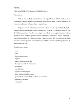 PRÁTICA 6
PREPARAÇÃO E PURIFICAÇÃO DA PROPANONA
Procedimento
Colocar em um balão de três bocas com capacidade de 500ml: 19ml de álcool
isopropílico e 60ml de água destilada. Coloque sobre uma das bocas o funil de separação, em
outra um condensador de bolas e feche a terceira boca.
Prepare a mistura sulfocrômica (oxidante) colocando num béquer 29g de K2Cr2O7 e
150ml de água destilada e em seguida adicionar LENTAMENTE e com suave agitação 25ml
de H2SO4 concentrado. Transfira essa solução para o funil de separação. Aqueça o balão e,
quando se iniciar o refluxo, goteje a mistura sulfocrômica, mantendo o refluxo. Terminada a
reação (após a adição do oxidante), desligue o aquecimento e, após o resfriamento do balão
transfira o conteúdo para um balão de destilação de 500ml. Destilar o produto (propanona) até
a temperatura de 90°C.
Relatório: deve conter:
- nome
- curso
- título do experimento
- objetivo
- reações químicas envolvidas
- descrição resumida do experimento
- fluxograma
- material usado
- esquema da aparelhagem
- dados físicos, toxicidade e usos
- quantidade do produto obtido e cálculo do rendimento
- discussão e conclusão
- bibliografia

27

 