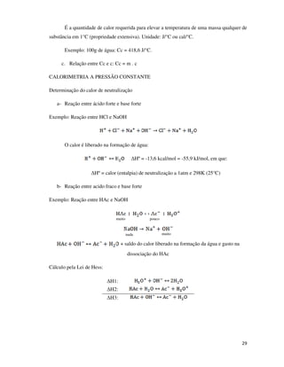 É a quantidade de calor requerida para elevar a temperatura de uma massa qualquer de
substância em 1°C (propriedade extensiva). Unidade: J/°C ou cal/°C.
Exemplo: 100g de água: Cc = 418,6 J/°C.
c. Relação entre Cc e c: Cc = m . c
CALORIMETRIA A PRESSÃO CONSTANTE
Determinação do calor de neutralização
a- Reação entre ácido forte e base forte
Exemplo: Reação entre HCl e NaOH

O calor é liberado na formação de água:
∆Hº = -13,6 kcal/mol = -55,9 kJ/mol, em que:
∆Hº = calor (entalpia) de neutralização a 1atm e 298K (25°C)
b- Reação entre acido fraco e base forte
Exemplo: Reação entre HAc e NaOH

muito

pouco

nada

muito

+ saldo do calor liberado na formação da água e gasto na
dissociação do HAc
Cálculo pela Lei de Hess:
∆H1:
∆H2:
∆H3:

29

 
