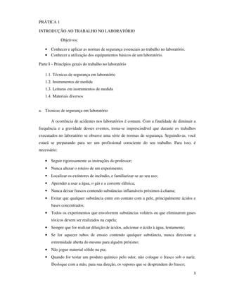 PRÁTICA 1
INTRODUÇÃO AO TRABALHO NO LABORATÓRIO
Objetivos:
• Conhecer e aplicar as normas de segurança essenciais ao trabalho no laboratório.
• Conhecer a utilização dos equipamentos básicos de um laboratório.
Parte I – Princípios gerais do trabalho no laboratório
1.1. Técnicas de segurança em laboratório
1.2. Instrumentos de medida
1.3. Leituras em instrumentos de medida
1.4. Materiais diversos
a. Técnicas de segurança em laboratório
A ocorrência de acidentes nos laboratórios é comum. Com a finalidade de diminuir a
frequência e a gravidade desses eventos, torna-se imprescindível que durante os trabalhos
executados no laboratório se observe uma série de normas de segurança. Seguindo-as, você
estará se preparando para ser um profissional consciente do seu trabalho. Para isso, é
necessário:
• Seguir rigorosamente as instruções do professor;
• Nunca alterar o roteiro de um experimento;
• Localizar os extintores de incêndio, e familiarizar-se ao seu uso;
• Aprender a usar a água, o gás e a corrente elétrica;
• Nunca deixar frascos contendo substâncias inflamáveis próximos à chama;
• Evitar que qualquer substância entre em contato com a pele, principalmente ácidos e
bases concentrados;
• Todos os experimentos que envolverem substâncias voláteis ou que eliminarem gases
tóxicos devem ser realizados na capela;
• Sempre que for realizar diluição de ácidos, adicionar o ácido à água, lentamente;
• Se for aquecer tubos de ensaio contendo qualquer substância, nunca direcione a
extremidade aberta do mesmo para alguém próximo;
• Não jogue material sólido na pia;
• Quando for testar um produto químico pelo odor, não coloque o frasco sob o nariz.
Desloque com a mão, para sua direção, os vapores que se desprendem do frasco;
3

 