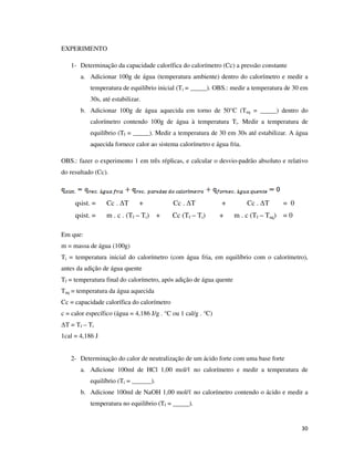 EXPERIMENTO
1- Determinação da capacidade calorífica do calorímetro (Cc) a pressão constante
a. Adicionar 100g de água (temperatura ambiente) dentro do calorímetro e medir a
temperatura de equilíbrio inicial (Ti = _____). OBS.: medir a temperatura de 30 em
30s, até estabilizar.
b. Adicionar 100g de água aquecida em torno de 50°C (Taq = _____) dentro do
calorímetro contendo 100g de água à temperatura Ti. Medir a temperatura de
equilíbrio (Tf = _____). Medir a temperatura de 30 em 30s até estabilizar. A água
aquecida fornece calor ao sistema calorímetro e água fria.
OBS.: fazer o experimento 1 em três réplicas, e calcular o desvio-padrão absoluto e relativo
do resultado (Cc).

qsist. =

Cc . ∆T

+

qsist. =

m . c . (Tf – Ti) +

Cc . ∆T
Cc (Tf – Ti)

+
+

Cc . ∆T

= 0

m . c (Tf – Taq) = 0

Em que:
m = massa de água (100g)
Ti = temperatura inicial do calorímetro (com água fria, em equilíbrio com o calorímetro),
antes da adição de água quente
Tf = temperatura final do calorímetro, após adição de água quente
Taq = temperatura da água aquecida
Cc = capacidade calorífica do calorímetro
c = calor específico (água = 4,186 J/g . °C ou 1 cal/g . °C)
∆T = Tf – Ti
1cal = 4,186 J
2- Determinação do calor de neutralização de um ácido forte com uma base forte
a. Adicione 100ml de HCl 1,00 mol/ℓ no calorímetro e medir a temperatura de
equilíbrio (Ti = ______).
b. Adicione 100ml de NaOH 1,00 mol/ℓ no calorímetro contendo o ácido e medir a
temperatura no equilibrio (Tf = _____).

30

 