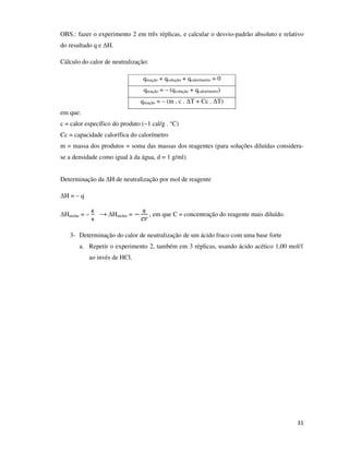 OBS.: fazer o experimento 2 em três réplicas, e calcular o desvio-padrão absoluto e relativo
do resultado q e ∆H.
Cálculo do calor de neutralização:
qreação + qsolução + qcalorímetro = 0
qreação = – (qsolução + qcalorímetro)
qreação = – (m . c . ∆T + Cc . ∆T)
em que:
c = calor específico do produto (~1 cal/g . °C)
Cc = capacidade calorífica do calorímetro
m = massa dos produtos = soma das massas dos reagentes (para soluções diluídas considerase a densidade como igual à da água, d = 1 g/ml).
Determinação da ∆H de neutralização por mol de reagente
∆H = – q
∆Hmolar = –

→ ∆Hmolar =

, em que C = concentração do reagente mais diluído.

3- Determinação do calor de neutralização de um ácido fraco com uma base forte
a. Repetir o experimento 2, também em 3 réplicas, usando ácido acético 1,00 mol/ℓ
ao invés de HCl.

31

 