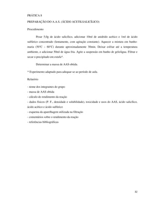 PRÁTICA 8
PREPARAÇÃO DO A.A.S. (ÁCIDO ACETILSALICÍLICO)
Procedimento
Pesar 5,0g de ácido salicílico, adicionar 10ml de anidrido acético e 1ml de ácido
sulfúrico concentrado (lentamente, com agitação constante). Aquecer a mistura em banhomaria (50°C – 60°C) durante aproximadamente 30min. Deixar esfriar até a temperatura
ambiente, e adicionar 50ml de água fria. Agite a suspensão em banho de gelo/água. Filtrar e
secar o precipitado em estufa*.
Determinar a massa de AAS obtida.
* Experimento adaptado para adequar-se ao período de aula.
Relatório
- nome dos integrantes do grupo
- massa de AAS obtida
- cálculo do rendimento da reação
- dados físicos (P. F., densidade e solubilidade), toxicidade e usos do AAS, ácido salicílico,
ácido acético e ácido sulfúrico
- esquema da aparelhagem utilizada na filtração
- comentários sobre o rendimento da reação
- referências bibliográficas

32

 