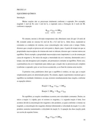 PRÁTICA 9
EQUILÍBRIO QUÍMICO
Introdução
Muitas reações não se processam totalmente conforme o esperado. Por exemplo,
reagindo 1 mol de H2 com 1 mol de I2, o esperado seria a formação de 2 mols de HI,
conforme a equação:

incolor

marrom

incolor

No entanto, mesmo a elevadas temperaturas não obteríamos mais do que 1,6 mols de
HI, restando ainda no sistema 0,2 mol de H2 e 0,2 mol de I2. Além disso, mantendo-se
constantes as condições do sistema, essas concentrações não variam com o tempo. Então,
dizemos que a reação se processa até certo ponto e, depois, para. A partir do tempo em que as
propriedades macroscópicas do sistema não mais se alteram, dizemos que o mesmo entrou em
equilíbrio. Neste exemplo, a propriedade macroscópica mais importante é a cor do sistema por
causa do reagente I2. No início da reação a intensidade da cor é máxima, diminuindo com o
tempo, mas não desaparece por completo, até permanecer constante no equilíbrio. Neste caso,
a permanência da cor é importante para indicar que a reação não se processou por completo
(conforme o esperado), pois se isso tivesse acontecido, a cor final do sistema seria incolor.
À primeira vista, poderíamos dizer que o equilíbrio é estático, ou seja, que a reação
simplesmente parou em determinado ponto. No entanto, alguns experimentos mostram que o
equilíbrio na realidade é dinâmico, ou seja, ocorrem simultaneamente duas reações, conforme
as equações abaixo:
Reação 1:
Reação 2:
No equilíbrio, as reações simultâneas ocorrem com velocidades constantes. Porém, no
início a reação 1 é rápida, pois só existem os reagentes, e a segunda reação é lenta. Isso
acontece devido à concentração dos reagentes e dos produtos, as quais conforme o sistema vai
reagindo, a concentração dos reagentes diminui (diminuindo a velocidade da reação 1) e a dos
produtos aumenta (aumentando a velocidade da reação 2). A equação das duas reações pode
ser escrita da seguinte forma:

33

 