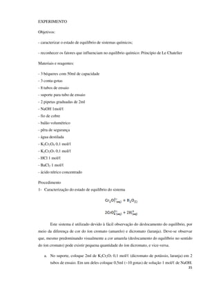 EXPERIMENTO
Objetivos:
- caracterizar o estado de equilíbrio de sistemas químicos;
- reconhecer os fatores que influenciam no equilíbrio químico: Princípio de Le Chatelier
Materiais e reagentes:
- 3 béqueres com 50ml de capacidade
- 3 conta-gotas
- 8 tubos de ensaio
- suporte para tubo de ensaio
- 2 pipetas graduadas de 2ml
- NaOH 1mol/ℓ
- fio de cobre
- balão volumétrico
- pêra de segurança
- água destilada
- K2Cr2O4 0,1 mol/ℓ
- K2Cr2O7 0,1 mol/ℓ
- HCl 1 mol/ℓ
- BaCl2 1 mol/ℓ
- ácido nítrico concentrado
Procedimento
1- Caracterização do estado de equilíbrio do sistema

Este sistema é utilizado devido à fácil observação do deslocamento do equilíbrio, por
meio da diferença de cor do íon cromato (amarelo) e dicromato (laranja). Deve-se observar
que, mesmo predominando visualmente a cor amarela (deslocamento do equilíbrio no sentido
do íon cromato) pode existir pequena quantidade do íon dicromato, e vice-versa.
a. No suporte, coloque 2ml de K2Cr2O7 0,1 mol/ℓ (dicromato de potássio, laranja) em 2
tubos de ensaio. Em um deles coloque 0,5ml (~10 gotas) de solução 1 mol/ℓ de NaOH.
35

 
