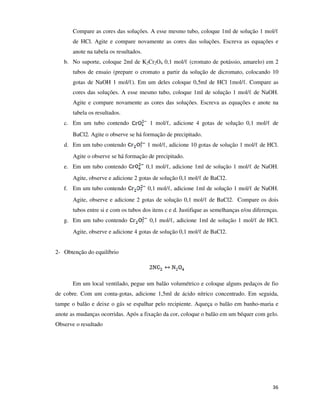 Compare as cores das soluções. A esse mesmo tubo, coloque 1ml de solução 1 mol/ℓ
de HCl. Agite e compare novamente as cores das soluções. Escreva as equações e
anote na tabela os resultados.
b. No suporte, coloque 2ml de K2Cr2O4 0,1 mol/ℓ (cromato de potássio, amarelo) em 2
tubos de ensaio (prepare o cromato a partir da solução de dicromato, colocando 10
gotas de NaOH 1 mol/ℓ). Em um deles coloque 0,5ml de HCl 1mol/ℓ. Compare as
cores das soluções. A esse mesmo tubo, coloque 1ml de solução 1 mol/ℓ de NaOH.
Agite e compare novamente as cores das soluções. Escreva as equações e anote na
tabela os resultados.
c. Em um tubo contendo

1 mol/ℓ, adicione 4 gotas de solução 0,1 mol/ℓ de

BaCl2. Agite o observe se há formação de precipitado.
d. Em um tubo contendo

1 mol/ℓ, adicione 10 gotas de solução 1 mol/ℓ de HCl.

Agite o observe se há formação de precipitado.
e. Em um tubo contendo

0,1 mol/ℓ, adicione 1ml de solução 1 mol/ℓ de NaOH.

Agite, observe e adicione 2 gotas de solução 0,1 mol/ℓ de BaCl2.
f. Em um tubo contendo

0,1 mol/ℓ, adicione 1ml de solução 1 mol/ℓ de NaOH.

Agite, observe e adicione 2 gotas de solução 0,1 mol/ℓ de BaCl2. Compare os dois
tubos entre si e com os tubos dos itens c e d. Justifique as semelhanças e/ou diferenças.
g. Em um tubo contendo

0,1 mol/ℓ, adicione 1ml de solução 1 mol/ℓ de HCl.

Agite, observe e adicione 4 gotas de solução 0,1 mol/ℓ de BaCl2.
2- Obtenção do equilíbrio

Em um local ventilado, pegue um balão volumétrico e coloque alguns pedaços de fio
de cobre. Com um conta-gotas, adicione 1,5ml de ácido nítrico concentrado. Em seguida,
tampe o balão e deixe o gás se espalhar pelo recipiente. Aqueça o balão em banho-maria e
anote as mudanças ocorridas. Após a fixação da cor, coloque o balão em um béquer com gelo.
Observe o resultado

36

 