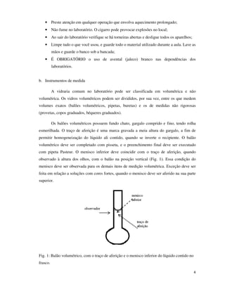 • Preste atenção em qualquer operação que envolva aquecimento prolongado;
• Não fume no laboratório. O cigarro pode provocar explosões no local;
• Ao sair do laboratório verifique se há torneiras abertas e desligue todos os aparelhos;
• Limpe tudo o que você usou, e guarde todo o material utilizado durante a aula. Lave as
mãos e guarde o banco sob a bancada;
• É OBRIGATÓRIO o uso de avental (jaleco) branco nas dependências dos
laboratórios.
b. Instrumentos de medida
A vidraria comum no laboratório pode ser classificada em volumétrica e não
volumétrica. Os vidros volumétricos podem ser divididos, por sua vez, entre os que medem
volumes exatos (balões volumétricos, pipetas, buretas) e os de medidas não rigorosas
(provetas, copos graduados, béqueres graduados).
Os balões volumétricos possuem fundo chato, gargalo comprido e fino, tendo rolha
esmerilhada. O traço de aferição é uma marca gravada a meia altura do gargalo, a fim de
permitir homogeneização do líquido ali contido, quando se inverte o recipiente. O balão
volumétrico deve ser completado com pisseta, e o preenchimento final deve ser executado
com pipeta Pasteur. O menisco inferior deve coincidir com o traço de aferição, quando
observado à altura dos olhos, com o balão na posição vertical (Fig. 1). Essa condição do
menisco deve ser observada para os demais itens de medição volumétrica. Exceção deve ser
feita em relação a soluções com cores fortes, quando o menisco deve ser aferido na sua parte
superior.

Fig. 1: Balão volumétrico, com o traço de aferição e o menisco inferior do líquido contido no
frasco.
4

 