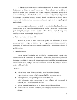 As pipetas servem para transferir determinados volumes de líquido. Há dois tipos
fundamentais de pipetas: as volumétricas (medem o volume indicado, com precisão) e as
graduadas (medem vários volumes e suas frações). As pipetas volumétricas podem ser de
escoamento total (graduação até o final) ou de não escoamento total (graduação até próximo à
extremidade). Elas medem volumes fixos de líquidos. Já as pipetas graduadas medem
volumes variáveis e podem ser de escoamento total (natural ou por sopro) ou de graduação até
a extremidade.
Para usar as pipetas, é necessário introduzir a extremidade no líquido, porém com o
cuidado de não deixar formar bolhas no momento da sucção. Aspirar (com a pera), retirar a
ponta do líquido, enxugar a mesma, e ajustar o volume. Retirar a pipeta do recipiente e
transferir o volume para o balão ou outro recipiente.
c. Leituras em instrumentos de medida
Devemos ter cuidado ao medir volumes de líquidos com instrumentos de medida
exata, observando a posição do menisco (Fig. 1) e a posição do indicador numérico do
instrumento, ou o traço de aferição do mesmo, lembrando que o instrumento deve estar na
posição vertical.
d. Materiais diversos
Realizar qualquer experimento num laboratório de Química geralmente envolve o uso
de uma variedade de equipamentos de laboratório, a maioria deles muito simples, porém com
finalidades específicas. O emprego de um dado equipamento/material depende da finalidade
do experimento e das condições em que o mesmo será realizado. Os principais materiais
usados no laboratório são:
– Vidraria:
•

Tubo de ensaio: usado para realizar reações químicas em pequena escala;

•

Béquer: usado para preparar soluções, aquecer líquidos, recristalizações, etc.

•

Erlenmeyer: usado para aquecer líquidos ou realizar titulações;

•

Balão volumétrico: usado para preparar e conter soluções cuja concentração é
conhecida, pois é um instrumento de precisão;

•

Proveta: graduada, usada para medir um líquido com precisão aproximada;

•

Bureta: usado para titulações, é calibrada para medir precisamente um volume líquido
escoado;
5

 