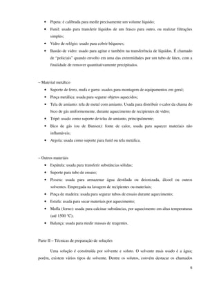 •

Pipeta: é calibrada para medir precisamente um volume líquido;

•

Funil: usado para transferir líquidos de um frasco para outro, ou realizar filtrações
simples;

•

Vidro de relógio: usado para cobrir béqueres;

•

Bastão de vidro: usado para agitar e também na transferência de líquidos. É chamado
de “policiais” quando envolto em uma das extremidades por um tubo de látex, com a
finalidade de remover quantitativamente precipitados.

– Material metálico
• Suporte de ferro, mufa e garra: usados para montagem de equipamentos em geral;
• Pinça metálica: usada para segurar objetos aquecidos;
• Tela de amianto: tela de metal com amianto. Usada para distribuir o calor da chama do
bico de gás uniformemente, durante aquecimento de recipientes de vidro;
• Tripé: usado como suporte de telas de amianto, principalmente;
• Bico de gás (ou de Bunsen): fonte de calor, usada para aquecer materiais não
inflamáveis;
• Argola: usada como suporte para funil ou tela metálica.

– Outros materiais
• Espátula: usada para transferir substâncias sólidas;
• Suporte para tubo de ensaio;
• Pisseta: usada para armazenar água destilada ou deionizada, álcool ou outros
solventes. Empregada na lavagem de recipientes ou materiais;
• Pinça de madeira: usada para segurar tubos de ensaio durante aquecimento;
• Estufa: usada para secar materiais por aquecimento;
• Mufla (forno): usada para calcinar substâncias, por aquecimento em altas temperaturas
(até 1500 °C);
• Balança: usada para medir massas de reagentes.

Parte II – Técnicas de preparação de soluções
Uma solução é constituída por solvente e soluto. O solvente mais usado é a água;
porém, existem vários tipos de solvente. Dentre os solutos, convém destacar os chamados
6

 