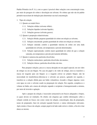 Padrão Primário (ou P. A.), com os quais é possível obter soluções com concentração exata,
por meio de pesagem do soluto e dissolução em solvente. Os solutos que não são de padrão
primário necessitam de titulação para determinar sua real concentração.
1. Tipos de solução
1.1. Quanto ao estado físico:
1.1.1. Soluções sólidas (solvente sólido);
1.1.2. Soluções líquidas (solvente líquido);
1.1.3. Soluções gasosas (solvente gasoso).
1.2. Quanto à proporção soluto/solvente:
1.2.1. Solução diluída: pequena quantidade de soluto em relação ao solvente;
1.2.2. Solução concentrada: grande quantidade de soluto em relação ao solvente;
1.2.3. Solução saturada: contém a quantidade máxima de soluto em uma dada
quantidade de solvente, em temperatura e pressão determinadas;
1.2.4. Solução supersaturada: contém maior quantidade de soluto do que a solução
saturada, em temperatura e pressão previamente definidas.
1.3. Quanto à natureza das partículas dissolvidas:
1.3.1. Soluções moleculares: partículas dissolvidas são neutras;
1.3.2. Soluções iônicas: partículas dissolvidas são íons.
Para preparar soluções, pesa-se a massa desejada em um papel especial, em um vidro
de relógio ou em um béquer. No caso do papel e do vidro de relógio, deve-se transferir a
massa de reagente para um béquer; se o reagente estiver no próprio béquer, não há
necessidade de transferência.Adiciona-se o solvente aos poucos, agitando em seguida, e
transfere-se a solução obtida para um balão volumétrico, lavando o béquer algumas vezes
com água ou com o solvente usado na preparação da solução. Em seguida, completa-se o
volume no balão, até a marca de aferição, tapando o recipiente e homogeneizando a mistura,
por meio de inversão e agitação.
Após o preparo da solução, é necessário armazená-la em frascos adequados e limpos,
os quais devem ser rotulados. Os rótulos são etiquetas que contêm informações sobre a
solução contida no frasco, tais como: nome da solução, concentração, data da preparação,
nome do preparador, fator de correção (quando houver), e outras informações relevantes.
Após rotular o frasco da solução, sempre pegá-lo do lado onde estiver o rótulo, a fim de evitar
danos ao mesmo.

7

 
