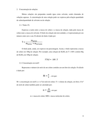 2. Concentração de soluções
Muitas soluções são preparadas usando água como solvente, sendo chamadas de
soluções aquosas. A concentração de uma solução pode ser expressa pela relação quantidade
de soluto/quantidade de solvente ou de solução.
2.1. Título (T)
Expressa a razão entre a massa do soluto e a massa da solução, dada pela massa de
soluto mais a massa do solvente. O título da solução não tem unidade, e é representada por um
número entre zero e um. O cálculo do título é dado por:

O título pode, ainda, ser expresso em porcentagem. Assim, o título representa a massa
de soluto em 100g de solução. Por exemplo, uma solução de H2SO4 de T = 60% contém 60g
de H2SO4 em 100g de solução.

2.2. Concentração em mol/ℓ
Representa o número de mols de um soluto contidos em um litro de solução. O cálculo
é dado por:
, em que:
M = concentração em mol/ℓ; n = nº de mols do soluto; V = volume da solução, em litros. O nº
de mols de soluto também pode ser calculado por:
, em que:
m = massa de soluto; MM = massa molecular do soluto.

8

 