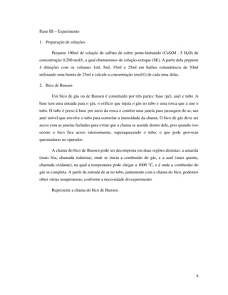 Parte III – Experimento
1. Preparação de soluções
Preparar 100ml de solução de sulfato de cobre penta-hidratado (CuSO4 . 5 H2O) de
concentração 0,200 mol/ℓ, a qual chamaremos de solução-estoque (SE). A partir dela preparar
4 diluições com os volumes 1ml, 5ml, 15ml e 25ml em balões volumétricos de 50ml
utilizando uma bureta de 25ml e calcule a concentração (mol/ℓ) de cada uma delas.
2. Bico de Bunsen
Um bico de gás ou de Bunsen é constituído por três partes: base (pé), anel e tubo. A
base tem uma entrada para o gás, o orifício que injeta o gás no tubo e uma rosca que a une o
tubo. O tubo é preso à base por meio da rosca e contém uma janela para passagem do ar, um
anel móvel que envolve o tubo para controlar a intensidade da chama. O bico de gás deve ser
aceso com as janelas fechadas para evitar que a chama se acenda dentro dele, pois quando isso
ocorre o bico fica aceso interiormente, superaquecendo o tubo, o que pode provocar
queimaduras no operador.
A chama do bico de Bunsen pode ser decomposta em duas regiões distintas: a amarela
(mais fria, chamada redutora), onde se inicia a combustão do gás, e a azul (mais quente,
chamada oxidante), na qual a temperatura pode chegar a 1000 °C, e é onde a combustão do
gás se completa. A partir da entrada de ar no tubo, juntamente com a chama do bico, podemos
obter várias temperaturas, conforme a necessidade do experimento.
Represente a chama do bico de Bunsen.

9

 