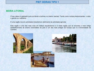 BEIRA LITORAL PIEF OEIRAS TIPO 1 O seu relevo é aplanado junto ao litoral e rochoso no interior (serras). Tendo como rochas predominantes, o xisto, o granito e o volfrâmio. É uma região rica em actividade industrial em detrimento da actividade agrícola. Esta região é uma das mais ricas em beleza arquitectónica e é nesta região que se encontra o mais antigo estabelecimento de ensino universitário do país e um dos mais antigos da Europa que é a Universidade de Coimbra. 