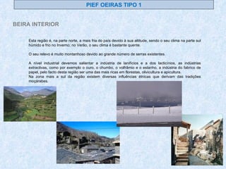 Esta região é, na parte norte, a mais fria do país devido à sua altitude, sendo o seu clima na parte sul húmido e frio no Inverno; no Verão, o seu clima é bastante quente. O seu relevo é muito montanhoso devido ao grande número de serras existentes. A nível industrial devemos salientar a indústria de lanifícios e a dos lacticínios, as indústrias extractivas, como por exemplo o ouro, o chumbo, o volfrâmio e o estanho, a indústria do fabrico de papel, pelo facto desta região ser uma das mais ricas em florestas, olivicultura e apicultura. Na zona mais a sul da região existem diversas influências étnicas que derivam das tradições moçárabes. PIEF OEIRAS TIPO 1 BEIRA INTERIOR 