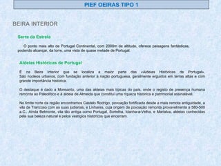 PIEF OEIRAS TIPO 1 BEIRA INTERIOR Serra da Estrela   O ponto mais alto de Portugal Continental, com 2000m de altitude, oferece paisagens fantásticas, podendo alcançar, da torre, uma vista de quase metade de Portugal.  Aldeias Históricas de Portugal É na Beira Interior que se localiza a maior parte das «Aldeias Históricas de Portugal». São núcleos urbanos, com fundação anterior à nação portuguesa, geralmente erguidos em terras altas e com grande importância histórica. O destaque é dado a Monsanto, uma das aldeias mais típicas do país, onde o registo de presença humana remonta ao Paleolítico e à aldeia de Almeida que constitui uma riqueza histórica e patrimonial assinalável.  No limite norte da região encontramos Castelo Rodrigo, povoação fortificada desde a mais remota antiguidade, a vila de Trancoso com as suas judiarias, e Linhares, cuja origem da povoação remonta provavelmente a 580-500 a.C.. Ainda Belmonte, vila tão antiga como Portugal, Sortelha, Idanha-a-Velha, e Marialva, aldeias conhecidas pela sua beleza natural e pelos vestígios históricos que encerram. 