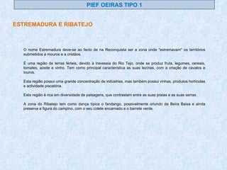 PIEF OEIRAS TIPO 1 ESTREMADURA E RIBATEJO O nome Estremadura deve-se ao facto de na Reconquista ser a zona onde "estremavam" os territórios submetidos a mouros e a cristãos. É uma região de terras férteis, devido à travessia do Rio Tejo, onde se produz fruta, legumes, cereais, tomates, azeite e vinho. Tem como principal característica as suas lezírias, com a criação de cavalos e touros. Esta região possui uma grande concentração de indústrias, mas também possui vinhas, produtos hortícolas e actividade piscatória. Esta região é rica em diversidade de paisagens, que contrastam entre as suas praias e as suas serras. A zona do Ribatejo tem como dança típica o fandango, possivelmente oriundo da Beira Baixa e ainda preserva a figura do campino, com o seu colete encarnado e o barrete verde. 