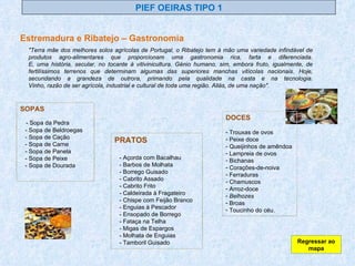 PIEF OEIRAS TIPO 1 Estremadura e Ribatejo – Gastronomia SOPAS - Sopa da Pedra - Sopa de Beldroegas - Sopa de Cação - Sopa de Carne - Sopa de Panela - Sopa de Peixe - Sopa de Dourada   PRATOS - Açorda com Bacalhau - Barbos de Molhata - Borrego Guisado - Cabrito Assado - Cabrito Frito - Caldeirada à Fragateiro - Chispe com Feijão Branco - Enguias à Pescador - Ensopado de Borrego - Fataça na Telha - Migas de Espargos - Molhata de Enguias - Tamboril Guisado  "Terra mãe dos melhores solos agrícolas de Portugal, o Ribatejo tem à mão uma variedade infindável de produtos agro-alimentares que proporcionam uma gastronomia rica, farta e diferenciada. E, uma história, secular, no tocante à vitivinicultura. Génio humano, sim, embora fruto, igualmente, de fertilíssimos terrenos que determinam algumas das superiores manchas vitícolas nacionais. Hoje, secundando a grandeza de outrora, primando pela qualidade na casta e na tecnologia. Vinho, razão de ser agrícola, industrial e cultural de toda uma região. Aliás, de uma nação".  DOCES Trouxas de ovos Peixe doce Queijinhos de amêndoa Lampreia de ovos Bichanas Corações-de-noiva Ferraduras Chamuscos  Arroz-doce Belhozes Broas  Toucinho do céu. Regressar ao mapa 