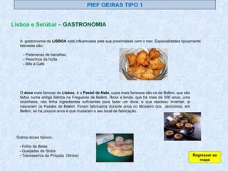 PIEF OEIRAS TIPO 1 Lisboa e Setúbal –  GASTRONOMIA A  gastronomia de  LISBOA  está influenciada pela sua proximidade com o mar. Especialidades tipicamente lisboetas são: - P ataniscas de bacalhau   - Peixinhos da horta - Bife à Café O  doce  mais famoso de  Lisboa , é o  Pastel de Nata , cujos mais famosos são os de Belém, que são feitos numa antiga fabrica na Freguesia de Belém. Reza a lenda, que há mais de 500 anos, uma cozinheira, não tinha ingredientes suficientes para fazer um doce, e que resolveu inventar, ai nasceram os Pastéis de Belém. Foram fabricados durante anos no Mosteiro dos  Jerónimos, em Belém, só há poucos anos é que mudaram o seu local de fabricação. Outros doces típicos: - Fofos de Belas - Queijadas de Sintra - Travesseiros da Piriquita  (Sintra) Regressar ao mapa 