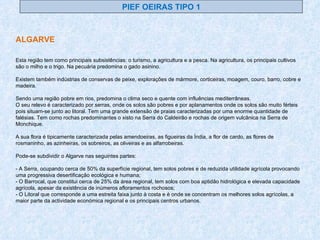 PIEF OEIRAS TIPO 1 ALGARVE Esta região tem como principais subsistências: o turismo, a agricultura e a pesca. Na agricultura, os principais cultivos são o milho e o trigo. Na pecuária predomina o gado asinino. Existem também indústrias de conservas de peixe, explorações de mármore, corticeiras, moagem, couro, barro, cobre e madeira. Sendo uma região pobre em rios, predomina o clima seco e quente com influências mediterrâneas. O seu relevo é caracterizado por serras, onde os solos são pobres e por aplanamentos onde os solos são muito férteis pois situam-se junto ao litoral. Tem uma grande extensão de praias caracterizadas por uma enorme quantidade de falésias. Tem como rochas predominantes o xisto na Serra do Caldeirão e rochas de origem vulcânica na Serra de Monchique. A sua flora é tipicamente caracterizada pelas amendoeiras, as figueiras da Índia, a flor de cardo, as flores de rosmaninho, as azinheiras, os sobreiros, as oliveiras e as alfarrobeiras. Pode-se subdividir o Algarve nas seguintes partes: - A Serra, ocupando cerca de 50% da superfície regional, tem solos pobres e de reduzida utilidade agrícola provocando uma progressiva desertificação ecológica e humana; - O Barrocal, que constitui cerca de 25% da área regional, tem solos com boa aptidão hidrológica e elevada capacidade agrícola, apesar da existência de inúmeros afloramentos rochosos; - O Litoral que corresponde a uma estreita faixa junto à costa e é onde se concentram os melhores solos agrícolas, a maior parte da actividade económica regional e os principais centros urbanos. 