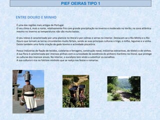 ENTRE DOURO E MINHO É uma das regiões mais antigas de Portugal. O seu clima é, mais a norte, relativamente frio com grande precipitação no Inverno e moderado no Verão; na zona atlântica mesmo no Inverno as temperaturas não são muito baixas. O seu relevo é caracterizado por uma planície no litoral e por colinas e serras no interior. Destacam-se o Rio Minho e o Rio Douro que tornam as terras circundantes muito férteis, sendo as suas principais culturas o trigo, o milho, legumes e a vinha. Existe também uma forte criação de gado bovino e actividade piscatória. Possui indústrias de fiação de tecidos, cutelarias e ferragens, construção naval, indústrias extractivas, de têxteis e de vinhos. A sua flora é caracterizada por imensos pinhais com a curiosidade da existência do pinheiro marítimo no litoral, que protege as culturas dos imensos areais. No interior, o eucalipto tem vindo a substituir os carvalhos. A sua cultura é rica no folclore minhoto que se realça nas festas e romarias. PIEF OEIRAS TIPO 1 
