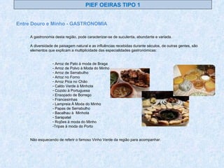 A gastronomia desta região, pode caracterizar-se de suculenta, abundante e variada. A diversidade de paisagem natural e as influências recebidas durante séculos, de outras gentes, são elementos que explicam a multiplicidade das especialidades gastronómicas: Arroz de Pato à moda de Braga - Arroz de Polvo à Moda do Minho Arroz de Serrabulho Arroz no Forno Arroz Pica no Chão Caldo Verde à Minhota Cozido à Portuguesa Ensopado de Borrego - Francesinhas - Lampreia À Moda do Minho - Papas de Serrabulho Bacalhau à  Minhota Sarapatel Rojões à moda do Minho Tripas à moda do Porto Não esquecendo de referir o famoso Vinho Verde da região para acompanhar. . Entre Douro e Minho - GASTRONOMIA PIEF OEIRAS TIPO 1 