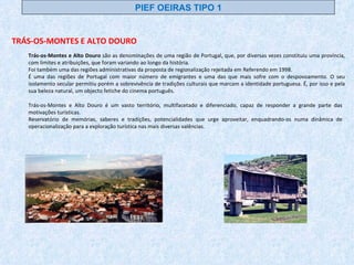 Trás-os-Montes e Alto Douro é um vasto território, multifacetado e diferenciado, capaz de responder a grande parte das motivações turísticas.  Reservatório de memórias, saberes e tradições, potencialidades que urge aproveitar, enquadrando-os numa dinâmica de operacionalização para a exploração turística nas mais diversas valências. Trás-os-Montes e Alto Douro  são as denominações de uma região de Portugal, que, por diversas vezes constituiu uma província, com limites e atribuições, que foram variando ao longo da história. Foi também uma das regiões administrativas da proposta de regionalização rejeitada em Referendo em 1998. É uma das regiões de Portugal com maior número de emigrantes e uma das que mais sofre com o despovoamento. O seu isolamento secular permitiu porém a sobrevivência de tradições culturais que marcam a identidade portuguesa. É, por isso e pela sua beleza natural, um objecto fetiche do cinema português. TRÁS-OS-MONTES E ALTO DOURO PIEF OEIRAS TIPO 1 
