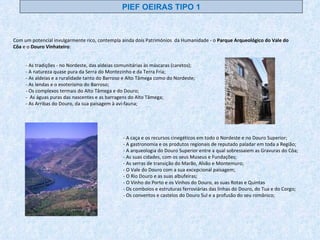 - As tradições - no Nordeste, das aldeias comunitárias às máscaras (caretos); - A natureza quase pura da Serra do Montezinho e da Terra Fria; - As aldeias e a ruralidade tanto do Barroso e Alto Tâmega como do Nordeste; - As lendas e o esoterismo do Barroso; - Os complexos termais do Alto Tâmega e do Douro; -  As águas puras das nascentes e as barragens do Alto Tâmega; - As Arribas do Douro, da sua paisagem à avi-fauna; - A caça e os recursos cinegéticos em todo o Nordeste e no Douro Superior; - A gastronomia e os produtos regionais de reputado paladar em toda a Região; - A arqueologia do Douro Superior entre a qual sobressaiem as Gravuras do Côa; - As suas cidades, com os seus Museus e Fundações; - As serras de transição do Marão, Alvão e Montemuro; - O Vale do Douro com a sua excepcional paisagem; - O Rio Douro e as suas albufeiras; - O Vinho do Porto e os Vinhos do Douro, as suas Rotas e Quintas - Os comboios e estruturas ferroviárias das linhas do Douro, do Tua e do Corgo; - Os conventos e castelos do Douro Sul e a profusão do seu românico; Com um potencial invulgarmente rico, contempla ainda dois Patrimónios  da Humanidade - o  Parque Arqueológico do Vale do Côa  e o  Douro Vinhateiro : PIEF OEIRAS TIPO 1 