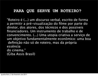 PARA QUE SERVE UM ROTEIRO?
"Roteiro é (...) um discurso verbal, escrito de forma
a permitir a pré-visualização do ﬁlme por parte do
diretor, dos atores, dos técnicos e dos possíveis
ﬁnanciadores. Um instrumento de trabalho e de
convencimento. (...) Uma utopia criativa a serviço de
um objetivo fundamentalmente econômico: uma boa
deﬁnição não só de roteiro, mas da própria
essência
do cinema."
(Giba Assis Brasil)
quarta-feira, 2 de fevereiro de 2011
 