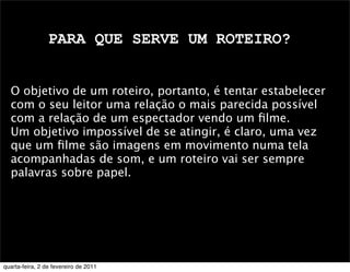PARA QUE SERVE UM ROTEIRO?
O objetivo de um roteiro, portanto, é tentar estabelecer
com o seu leitor uma relação o mais parecida possível
com a relação de um espectador vendo um ﬁlme.
Um objetivo impossível de se atingir, é claro, uma vez
que um ﬁlme são imagens em movimento numa tela
acompanhadas de som, e um roteiro vai ser sempre
palavras sobre papel.
quarta-feira, 2 de fevereiro de 2011
 