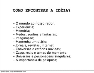 COMO ENCONTRAR A IDÉIA?
- O mundo ao nosso redor;
- Experiência;
- Memória;
- Medos, sonhos e fantasias;
- Imaginação;
- Mantenha um diário;
- Jornais, revistas, internet;
- Conversas e estórias ouvidas;
- Casos reais e temas do momento;
- Universos e personagens singulares;
- A importância da pesquisa;
quarta-feira, 2 de fevereiro de 2011
 
