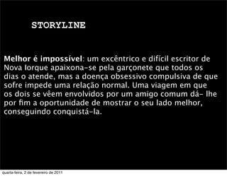 STORYLINE
Melhor é impossível: um excêntrico e difícil escritor de
Nova Iorque apaixona-se pela garçonete que todos os
dias o atende, mas a doença obsessivo compulsiva de que
sofre impede uma relação normal. Uma viagem em que
os dois se vêem envolvidos por um amigo comum dá- lhe
por ﬁm a oportunidade de mostrar o seu lado melhor,
conseguindo conquistá-la.
quarta-feira, 2 de fevereiro de 2011
 