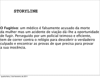 STORYLINE
O Fugitivo: um médico é falsamente acusado da morte
da mulher mas um acidente de viação dá-lhe a oportunidade
de fugir. Perseguido por um polícial teimoso e eﬁciente,
tem de correr contra o relógio para descobrir o verdadeiro
culpado e encontrar as provas de que precisa para provar
a sua inocência.
quarta-feira, 2 de fevereiro de 2011
 